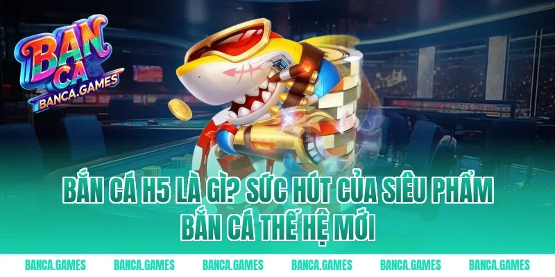 Bắn Cá H5 là gì? Sức hút của siêu phẩm bắn cá thế hệ mới