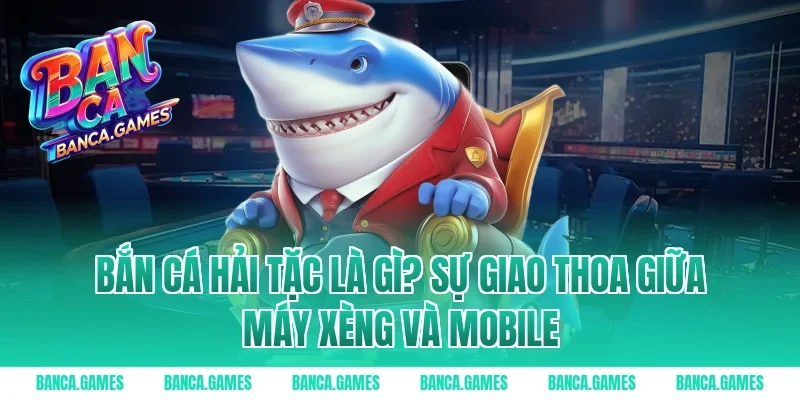 Bắn Cá Hải Tặc là gì? Sự giao thoa giữa máy xèng và Mobile