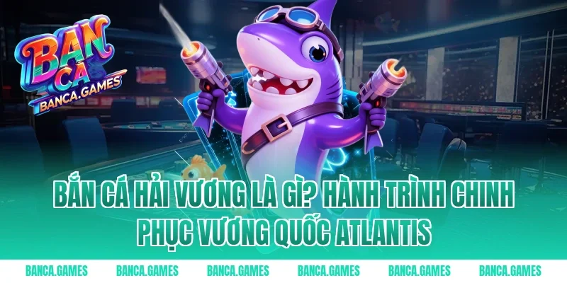 Bắn Cá Hải Vương là gì? Hành trình chinh phục vương quốc Atlantis