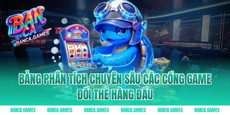 Bảng phân tích chuyên sâu các cổng game đổi thẻ hàng đầu