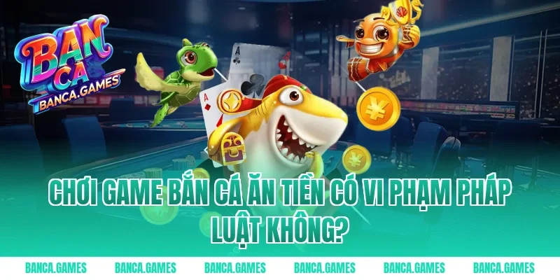 Chơi Game Bắn Cá Ăn Tiền có vi phạm pháp luật không?