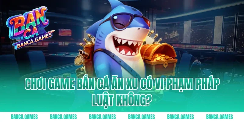Chơi Game Bắn Cá Ăn Xu có vi phạm pháp luật không?
