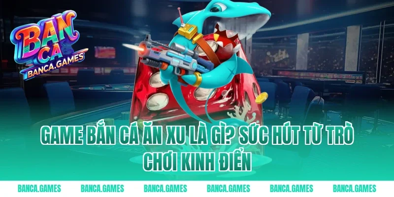 Game Bắn Cá Ăn Xu là gì? Sức hút từ trò chơi kinh điển