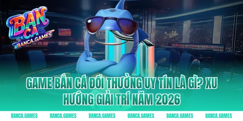 Game Bắn Cá Đổi Thưởng Uy Tín là gì? Xu hướng giải trí năm 2026