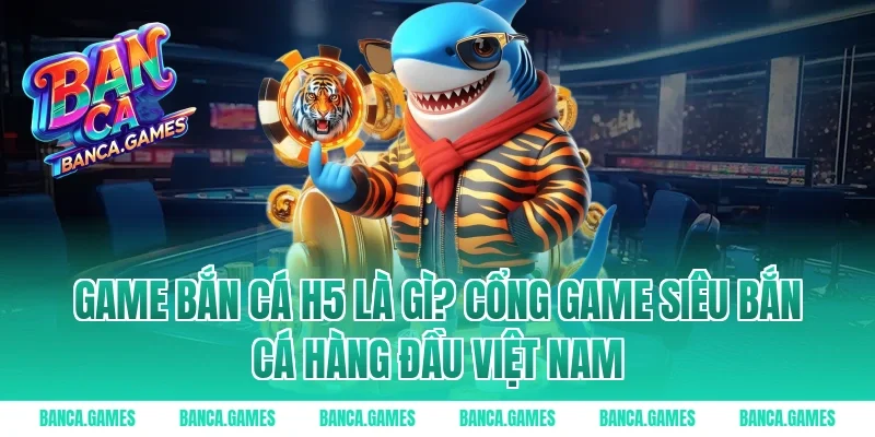Game Bắn Cá H5 là gì? Cổng game siêu bắn cá hàng đầu Việt Nam